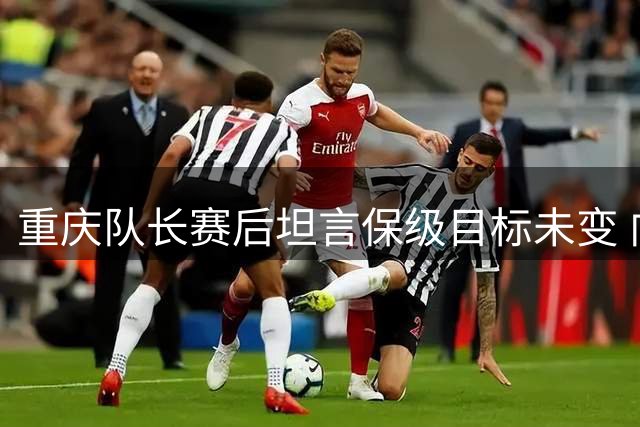 重庆队长赛后坦言保级目标未变 向球迷致歉表决心