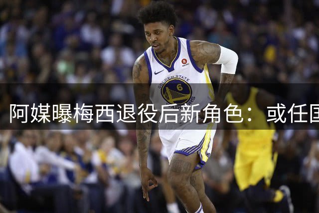 阿媒曝梅西退役后新角色：或任国家队形象大使
